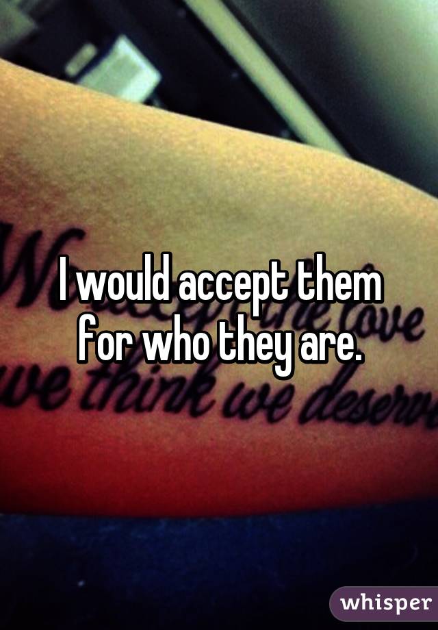 I would accept them for who they are.