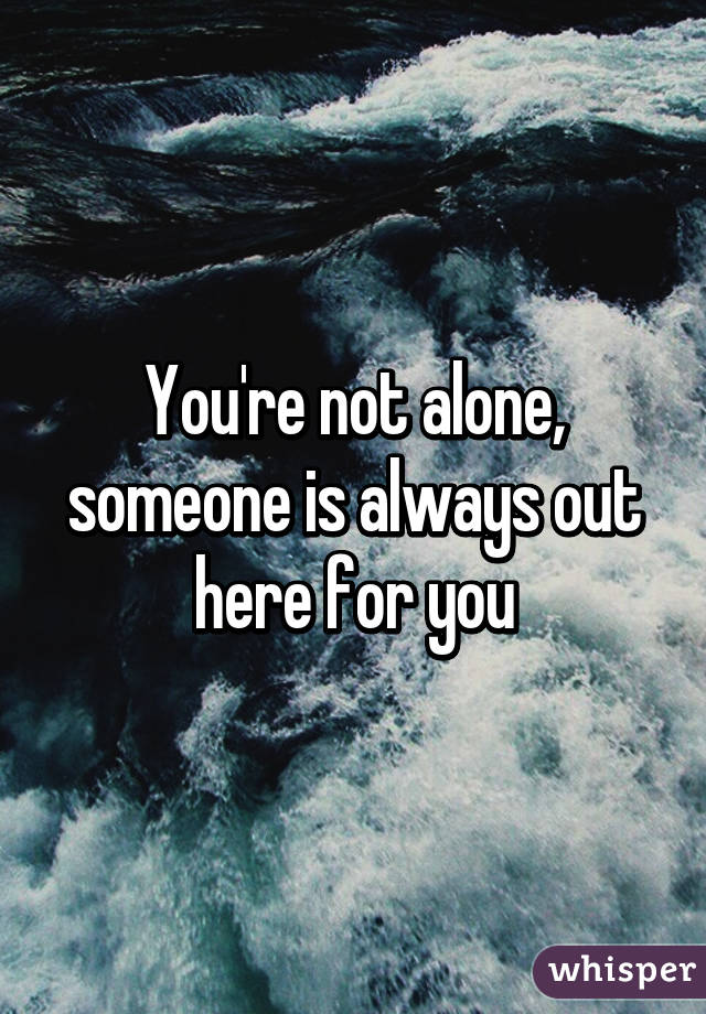 You're not alone, someone is always out here for you