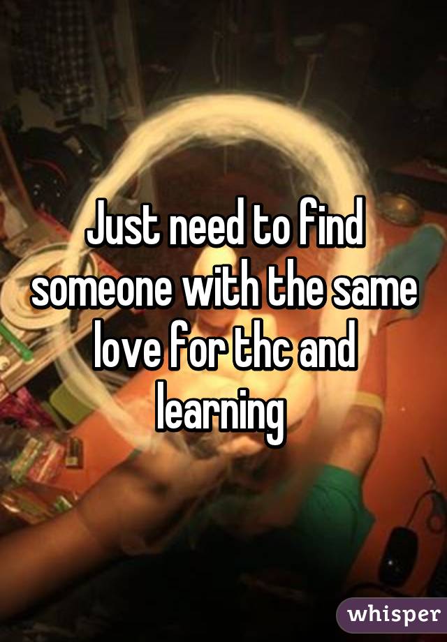 Just need to find someone with the same love for thc and learning 