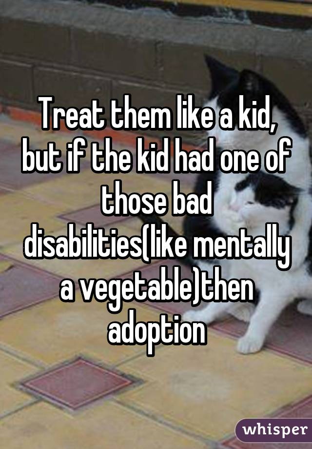 Treat them like a kid, but if the kid had one of those bad disabilities(like mentally a vegetable)then adoption