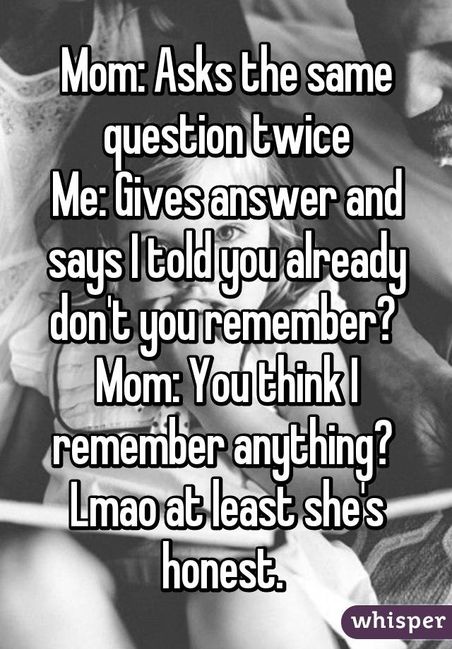 Mom: Asks the same question twice
Me: Gives answer and says I told you already don't you remember? 
Mom: You think I remember anything? 
Lmao at least she's honest. 