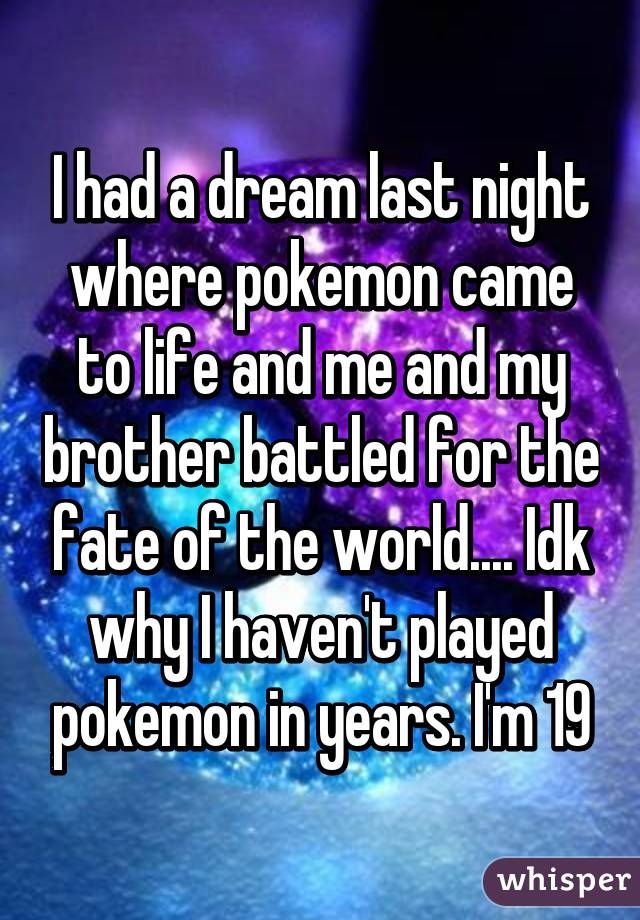 I had a dream last night where pokemon came to life and me and my brother battled for the fate of the world.... Idk why I haven't played pokemon in years. I'm 19