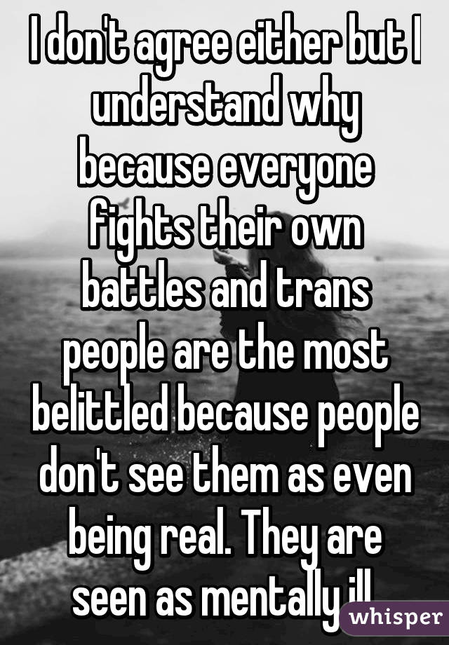 I don't agree either but I understand why because everyone fights their own battles and trans people are the most belittled because people don't see them as even being real. They are seen as mentally ill.