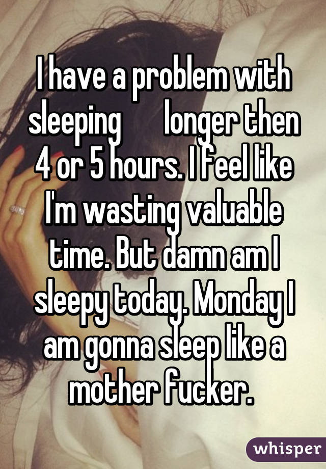 I have a problem with sleeping       longer then 4 or 5 hours. I feel like I'm wasting valuable time. But damn am I sleepy today. Monday I am gonna sleep like a mother fucker. 