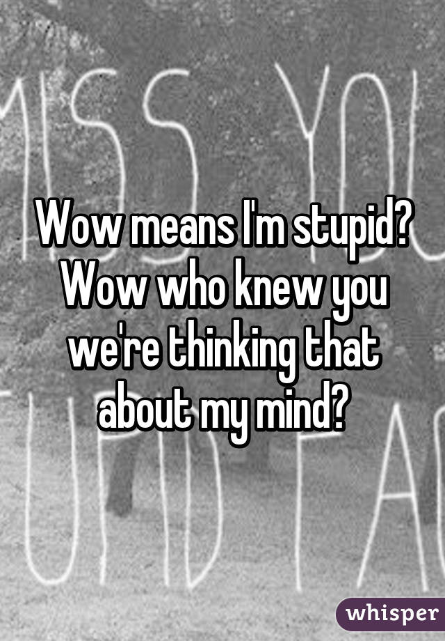 Wow means I'm stupid? Wow who knew you we're thinking that about my mind?