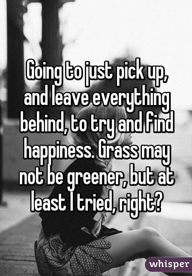 Going to just pick up, and leave everything behind, to try and find happiness. Grass may not be greener, but at least I tried, right?