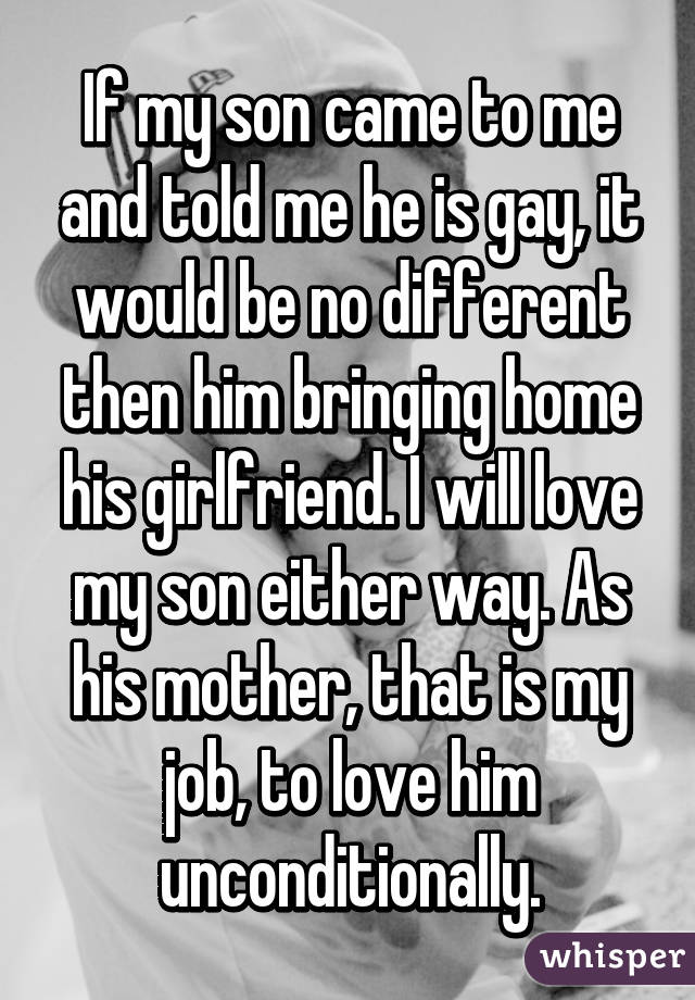 If my son came to me and told me he is gay, it would be no different then him bringing home his girlfriend. I will love my son either way. As his mother, that is my job, to love him unconditionally.