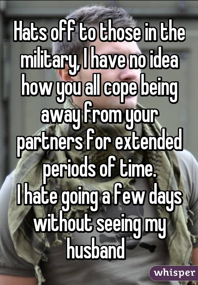 Hats off to those in the military, I have no idea how you all cope being away from your partners for extended periods of time.
I hate going a few days without seeing my husband  