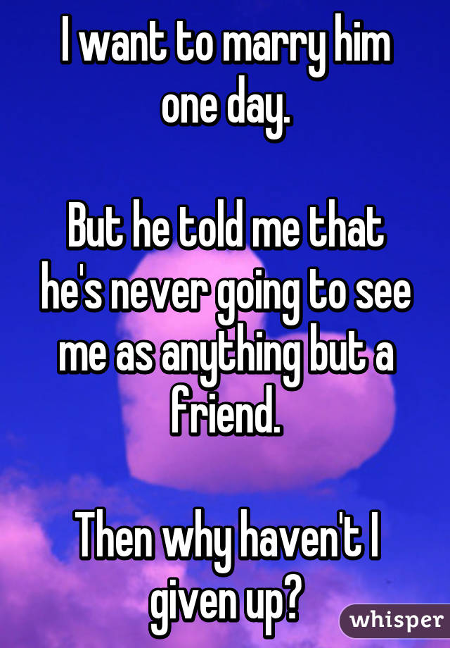 I want to marry him one day.

But he told me that he's never going to see me as anything but a friend.

Then why haven't I given up?