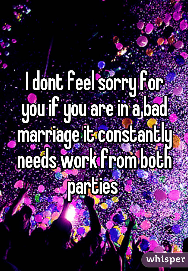 I dont feel sorry for you if you are in a bad marriage it constantly needs work from both parties 