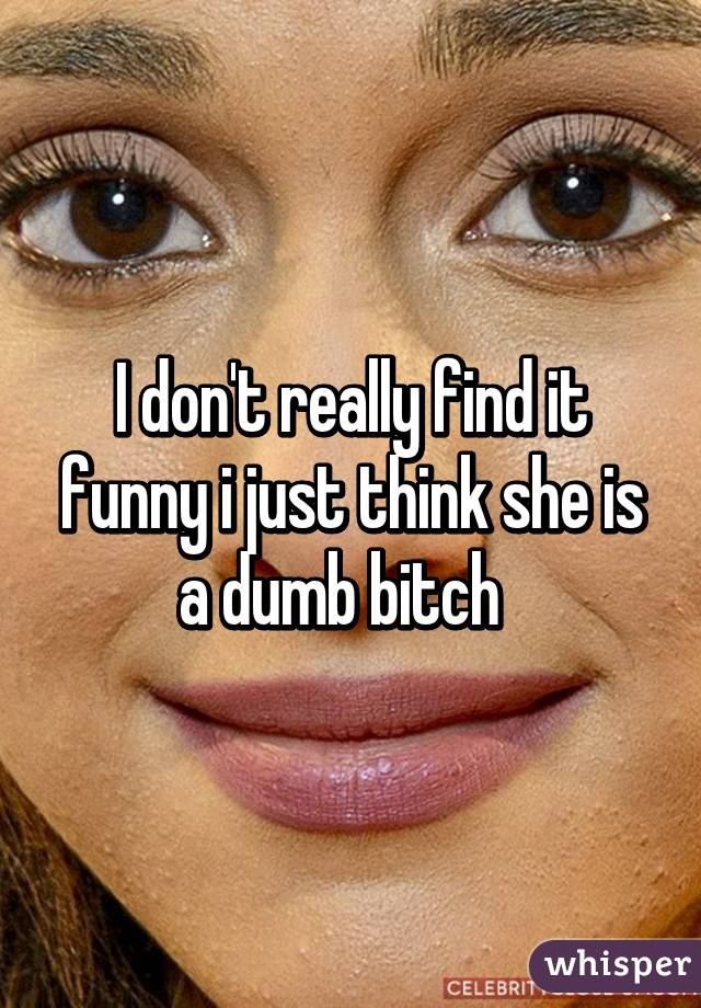 I don't really find it funny i just think she is a dumb bitch  