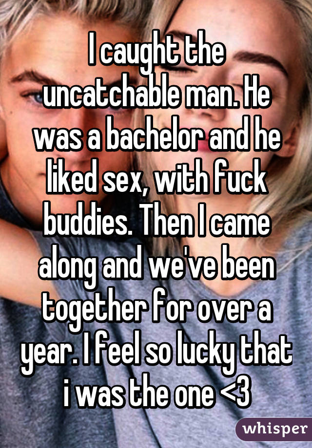 I caught the uncatchable man. He was a bachelor and he liked sex, with fuck buddies. Then I came along and we've been together for over a year. I feel so lucky that i was the one <3