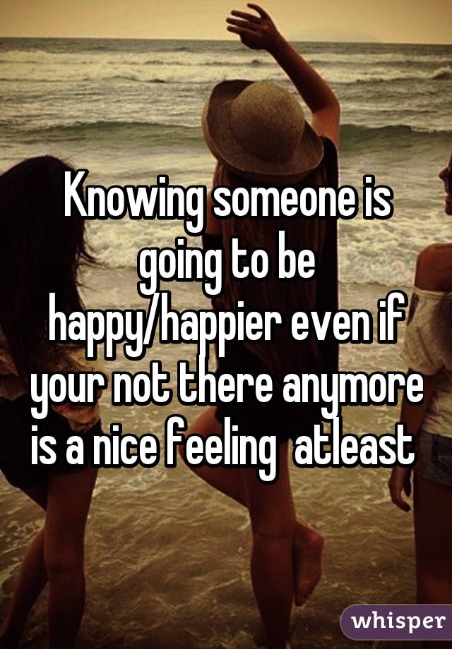 Knowing someone is going to be happy/happier even if your not there anymore is a nice feeling  atleast 