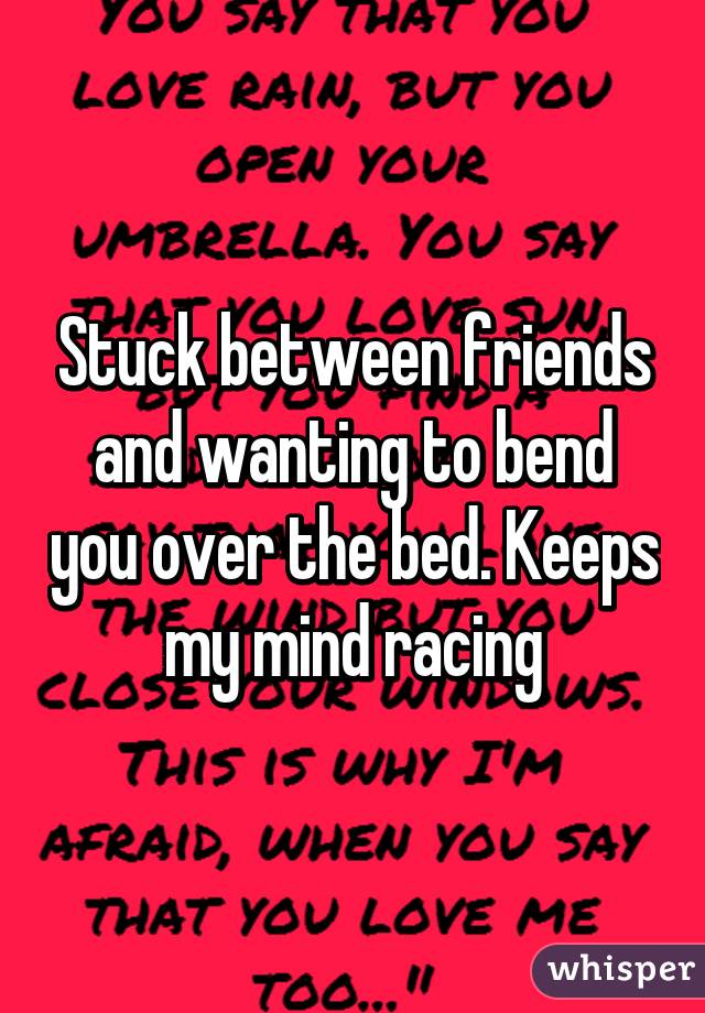 Stuck between friends and wanting to bend you over the bed. Keeps my mind racing