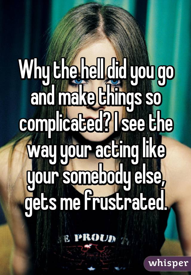 Why the hell did you go and make things so complicated? I see the way your acting like your somebody else, gets me frustrated.