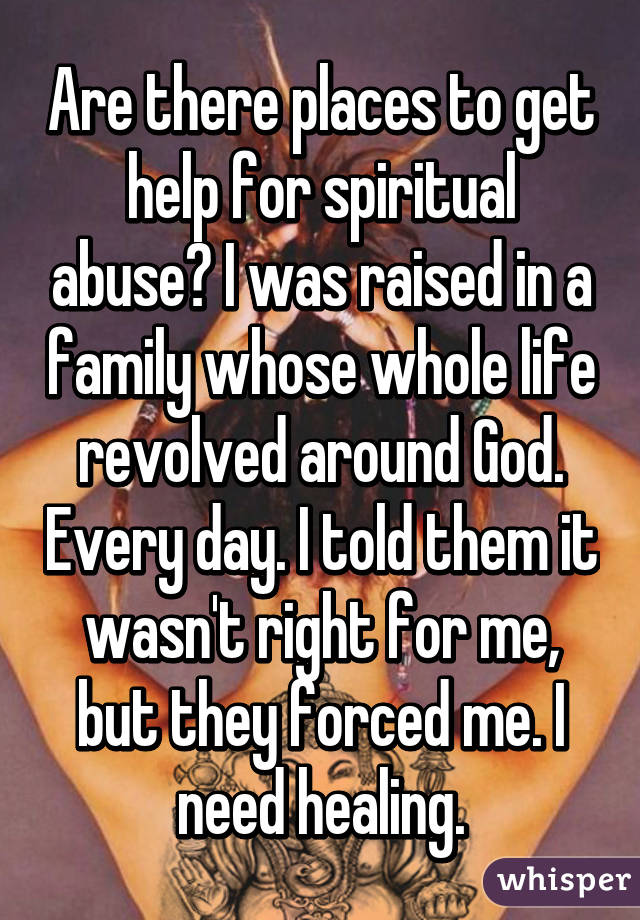 Are there places to get help for spiritual abuse? I was raised in a family whose whole life revolved around God. Every day. I told them it wasn't right for me, but they forced me. I need healing.