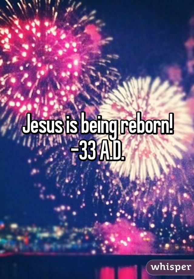 Jesus is being reborn!
-33 A.D.