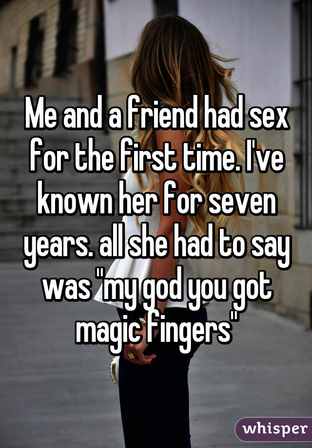 Me and a friend had sex for the first time. I've known her for seven years. all she had to say was "my god you got magic fingers"