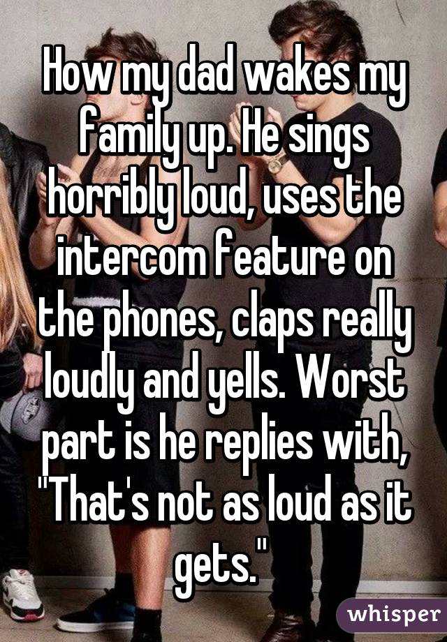 How my dad wakes my family up. He sings horribly loud, uses the intercom feature on the phones, claps really loudly and yells. Worst part is he replies with, "That's not as loud as it gets." 