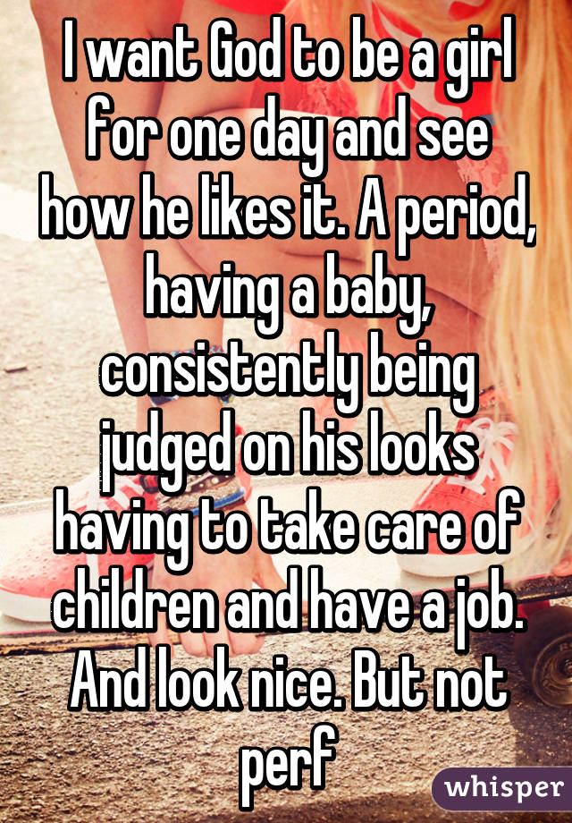 I want God to be a girl for one day and see how he likes it. A period, having a baby, consistently being judged on his looks having to take care of children and have a job. And look nice. But not perf