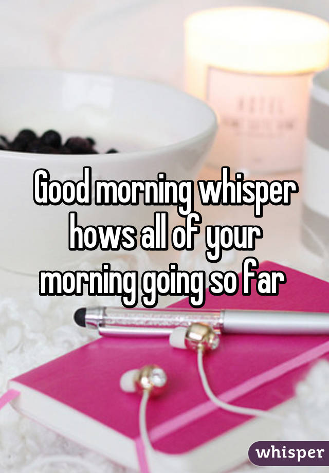 Good morning whisper hows all of your morning going so far 