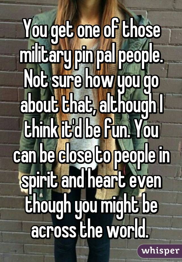 You get one of those military pin pal people. Not sure how you go about that, although I think it'd be fun. You can be close to people in spirit and heart even though you might be across the world. 