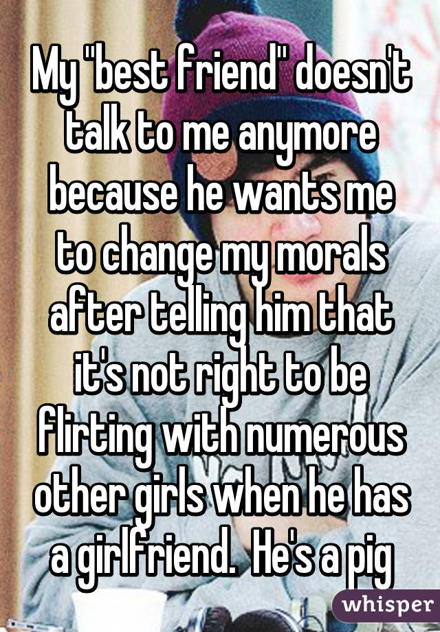 My "best friend" doesn't talk to me anymore because he wants me to change my morals after telling him that it's not right to be flirting with numerous other girls when he has a girlfriend.  He's a pig