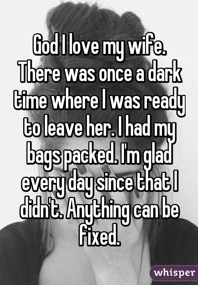 God I love my wife. There was once a dark time where I was ready to leave her. I had my bags packed. I'm glad every day since that I didn't. Anything can be fixed.