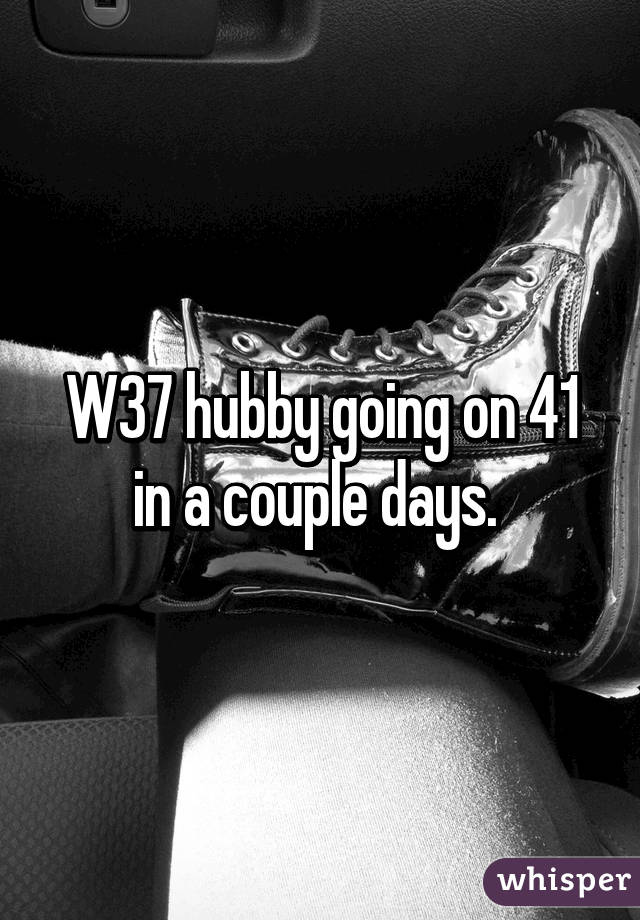 W37 hubby going on 41 in a couple days. 