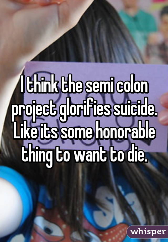 I think the semi colon project glorifies suicide. Like its some honorable thing to want to die.