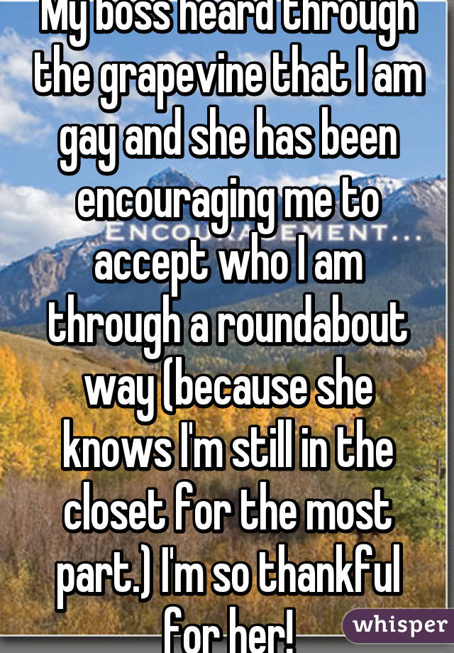 My boss heard through the grapevine that I am gay and she has been encouraging me to accept who I am through a roundabout way (because she knows I'm still in the closet for the most part.) I'm so thankful for her!