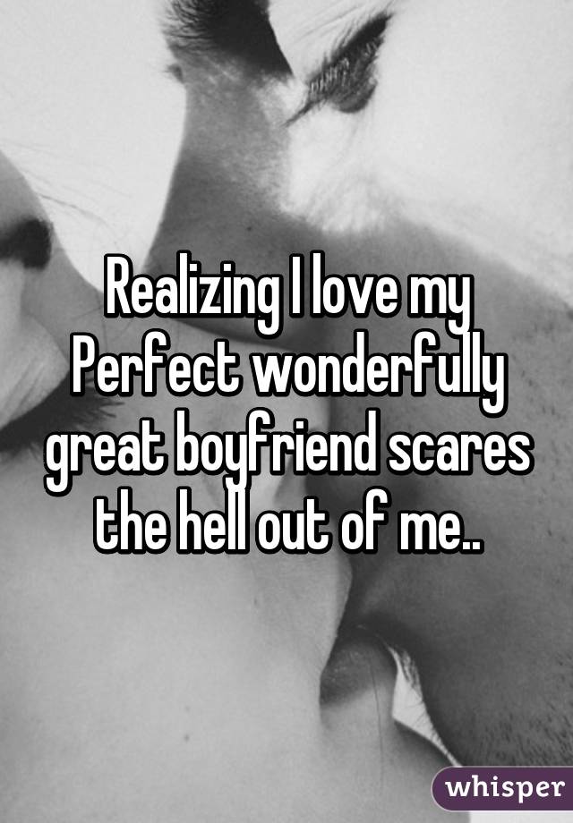 Realizing I love my Perfect wonderfully great boyfriend scares the hell out of me..