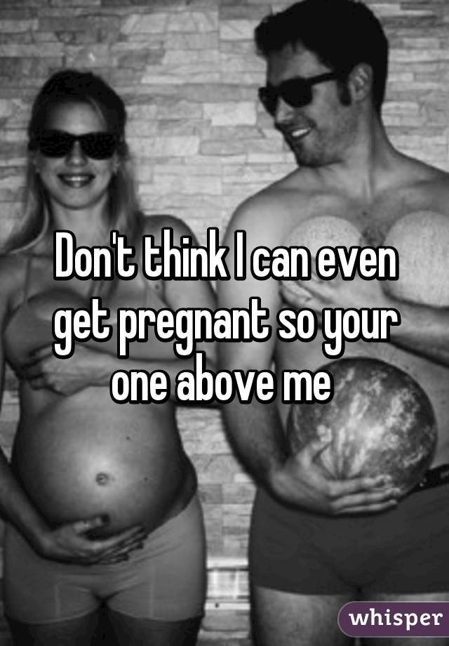 Don't think I can even get pregnant so your one above me 