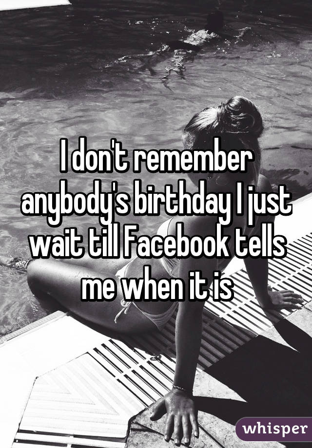 I don't remember anybody's birthday I just wait till Facebook tells me when it is