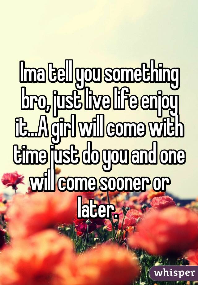 Ima tell you something bro, just live life enjoy it...A girl will come with time just do you and one will come sooner or later. 