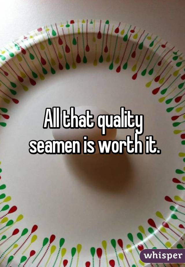 All that quality
 seamen is worth it.