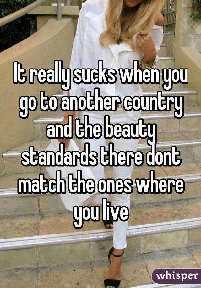 It really sucks when you go to another country and the beauty standards there dont match the ones where you live