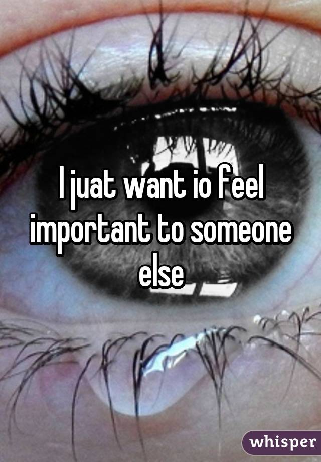 I juat want io feel important to someone else