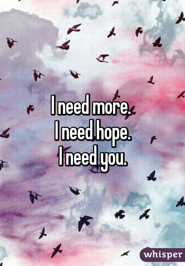 I need more. 
I need hope.
I need you.