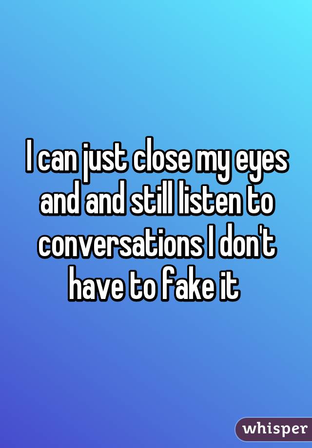 I can just close my eyes and and still listen to conversations I don't have to fake it 