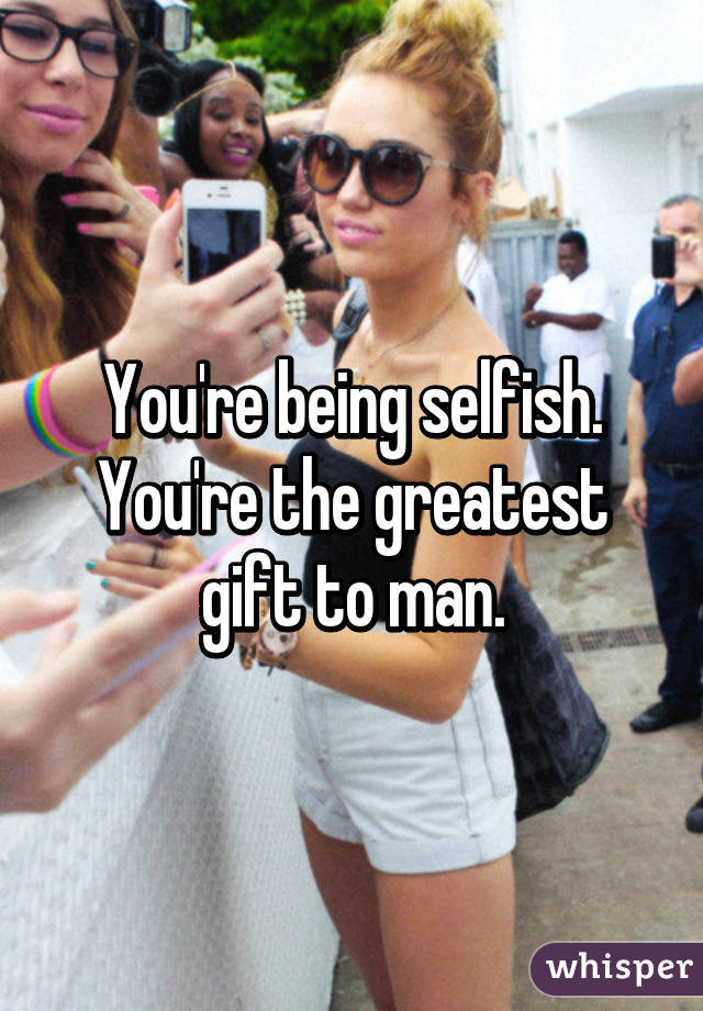 You're being selfish.
You're the greatest gift to man.