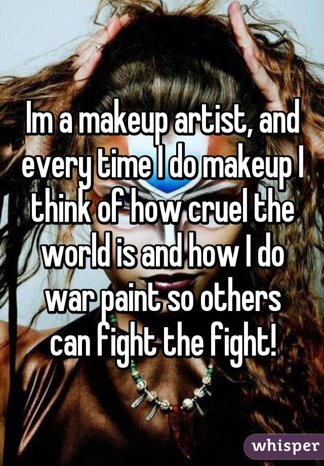 Im a makeup artist, and every time I do makeup I think of how cruel the world is and how I do war paint so others can fight the fight!