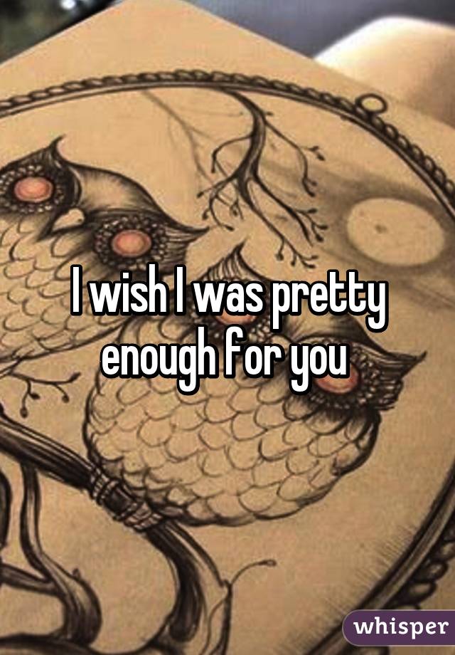 I wish I was pretty enough for you 