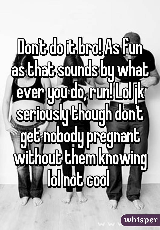 Don't do it bro! As fun as that sounds by what ever you do, run! Lol jk seriously though don't get nobody pregnant without them knowing lol not cool 