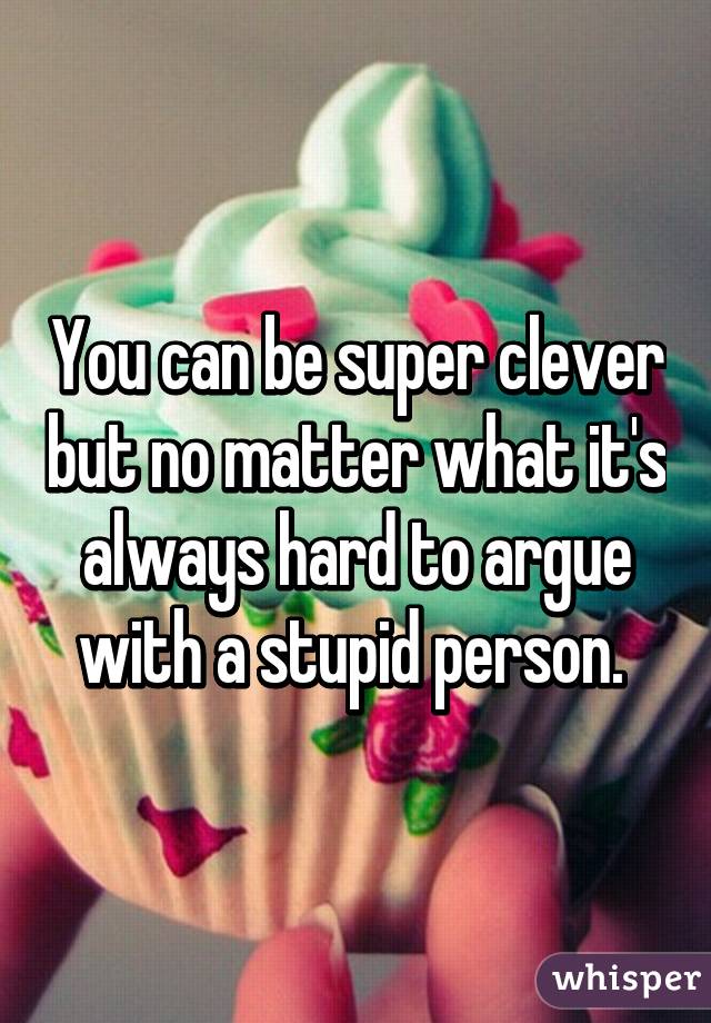 You can be super clever but no matter what it's always hard to argue with a stupid person. 