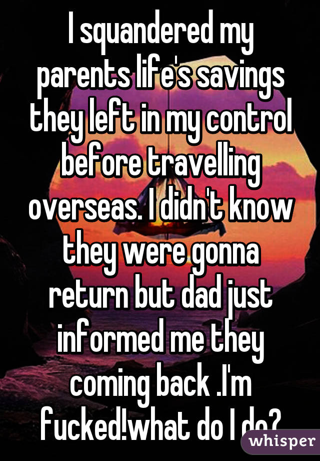 I squandered my parents life's savings they left in my control before travelling overseas. I didn't know they were gonna return but dad just informed me they coming back .I'm fucked!what do I do?