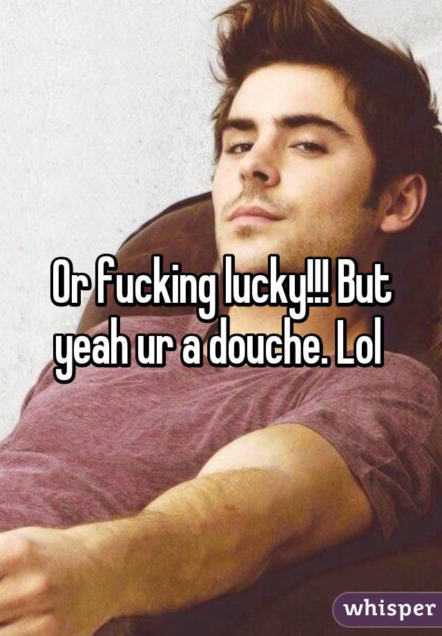 Or fucking lucky!!! But yeah ur a douche. Lol 