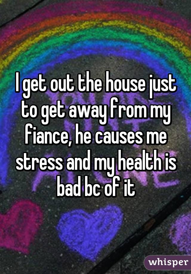 I get out the house just to get away from my fiance, he causes me stress and my health is bad bc of it