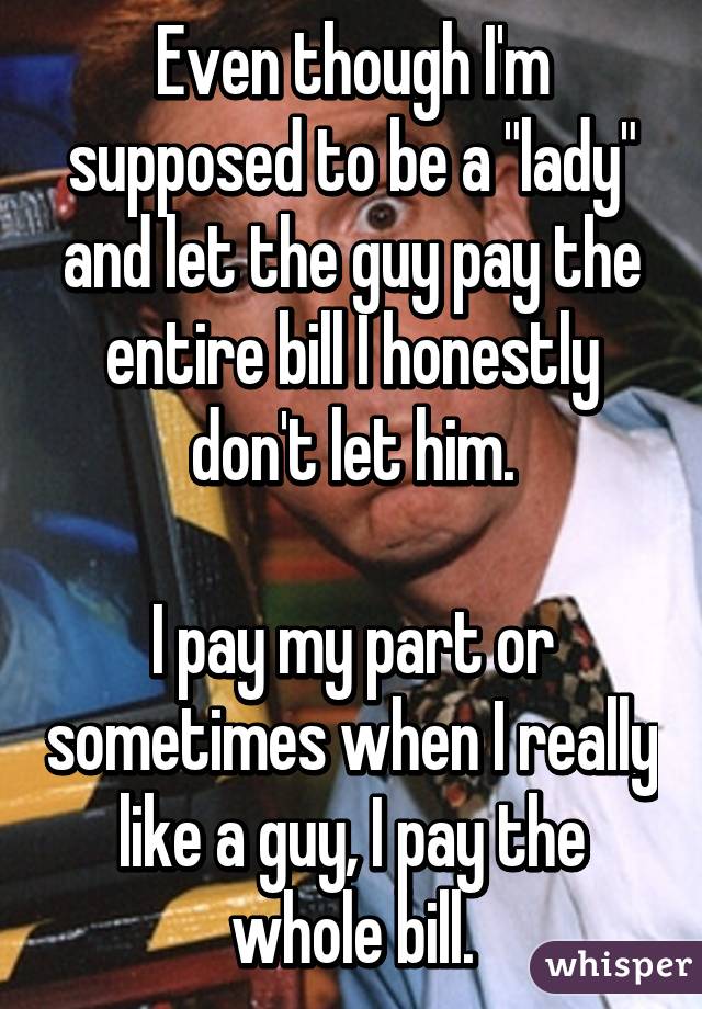 Even though I'm supposed to be a "lady" and let the guy pay the entire bill I honestly don't let him.

I pay my part or sometimes when I really like a guy, I pay the whole bill.