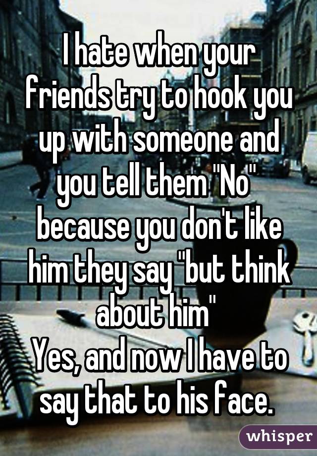 I hate when your friends try to hook you up with someone and you tell them "No" 
because you don't like him they say "but think about him" 
Yes, and now I have to say that to his face. 